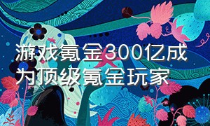 游戏氪金300亿成为顶级氪金玩家