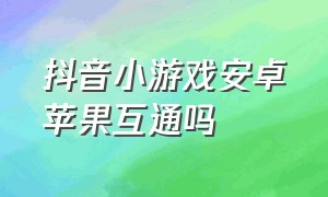 抖音小游戏安卓苹果互通吗