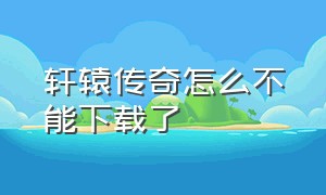 轩辕传奇怎么不能下载了