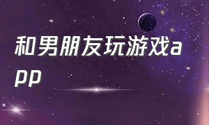 和男朋友玩游戏app（和男朋友玩的游戏app）