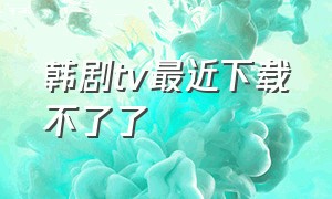 韩剧tv最近下载不了了