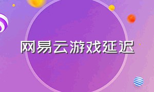 网易云游戏延迟（网易云游戏怎么去掉延迟）