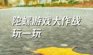 陀螺游戏大作战玩一玩（陀螺大作战游戏陀螺大战）