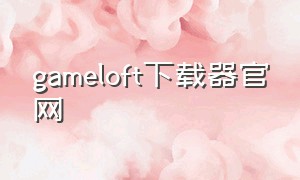 gameloft下载器官网（gameloft中国官网下载）