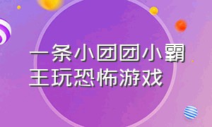 一条小团团小霸王玩恐怖游戏（一条小团团露脸恐怖游戏）