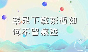 苹果下载东西如何不留痕迹（苹果怎么下载软件不留痕迹）