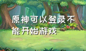 原神可以登录不能开始游戏（原神可以登录不能开始游戏怎么回事）