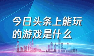 今日头条上能玩的游戏是什么（今日头条直播上的游戏怎么玩）