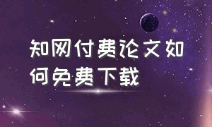 知网付费论文如何免费下载（下载知网的论文怎么可以免费）