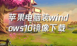 苹果电脑装windows10镜像下载（苹果电脑windows10镜像文件在哪下）