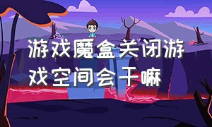 游戏魔盒关闭游戏空间会干嘛