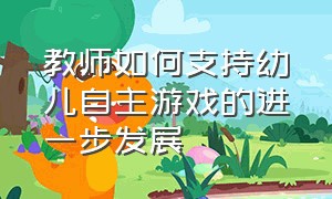 教师如何支持幼儿自主游戏的进一步发展（教师如何支持幼儿自主游戏的进一步发展和发展）