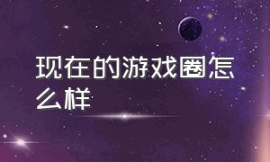 现在的游戏圈怎么样（现在的游戏圈到底怎么样了）