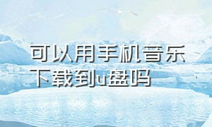 可以用手机音乐下载到u盘吗（可以用手机音乐下载到u盘吗）