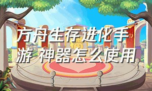 方舟生存进化手游 神器怎么使用（方舟生存进化手游怎么下载）