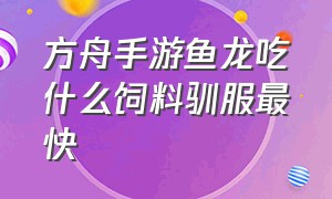 方舟手游鱼龙吃什么饲料驯服最快（方舟手游所有龙吃什么饲料蛋）