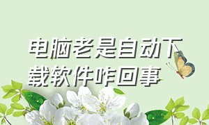 电脑老是自动下载软件咋回事（电脑总是自动下载软件怎么办）