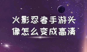 火影忍者手游头像怎么变成高清（火影忍者手游怎么设置新头像）