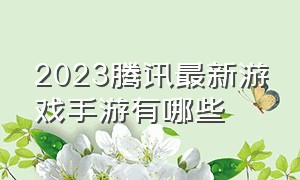 2023腾讯最新游戏手游有哪些