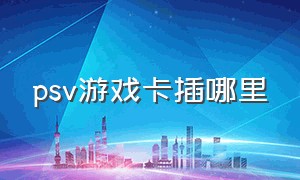 psv游戏卡插哪里（psv用内存卡安装游戏好复杂）