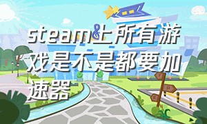 steam上所有游戏是不是都要加速器