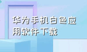 华为手机白色应用软件下载（华为手机下载app最新版本）