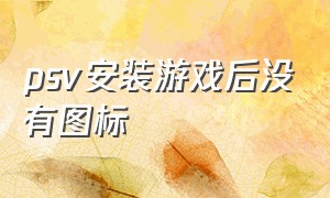 psv安装游戏后没有图标