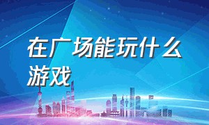 在广场能玩什么游戏（适合在广场玩的游戏）