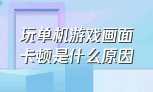 玩单机游戏画面卡顿是什么原因（玩单机游戏画面卡顿是什么原因造成的）