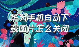 华为手机自动下载图片怎么关闭