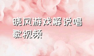 晓风游戏解说唱歌视频