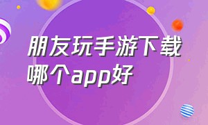 朋友玩手游下载哪个app好（玩手游去哪个平台下载）