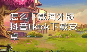 怎么下载海外版抖音tiktok下载安卓（海外抖音tik tok怎么下载）