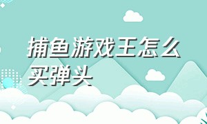 捕鱼游戏王怎么买弹头（有什么捕鱼游戏弹头可以交易的吗）