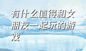 有什么值得和女朋友一起玩的游戏（有什么可以和女朋友一块玩的游戏）