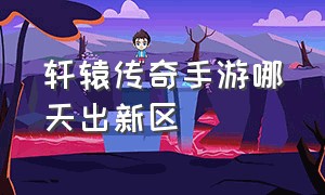 轩辕传奇手游哪天出新区（轩辕传奇手游新区开放时间）