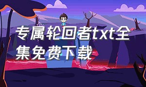 专属轮回者txt全集免费下载（唯一救世者txt全集下载）