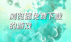 浏览器免费下载的游戏（能在浏览器下载免费游戏）