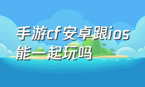 手游cf安卓跟ios能一起玩吗（cf手游苹果跟安卓怎么可以一起玩）