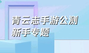 青云志手游公测新手专题（青云志手游公测时间）