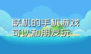 联机的手机游戏可以和朋友玩（联机的手机游戏可以和朋友玩的有哪些）