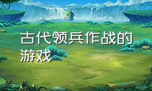 古代领兵作战的游戏（指挥古代军队作战有什么游戏）