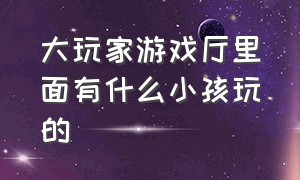 大玩家游戏厅里面有什么小孩玩的（大玩家游戏厅怎么退出界面）