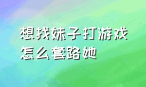 想找妹子打游戏怎么套路她