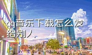 qq音乐下载怎么发给别人（qq音乐下载歌曲怎么转成mp3）