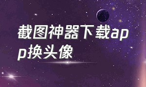 截图神器下载app换头像（截图神器下载app换头像怎么弄）