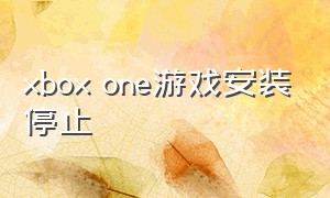 xbox one游戏安装停止（xboxone下载完游戏为啥打不开）