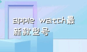 apple watch最新款型号（apple watch所有型号介绍）