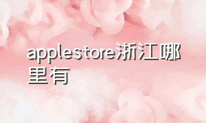 applestore浙江哪里有（浙江有apple store零售店吗）