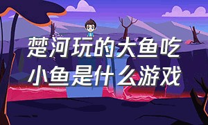 楚河玩的大鱼吃小鱼是什么游戏